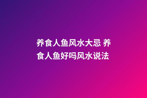 养食人鱼风水大忌 养食人鱼好吗风水说法